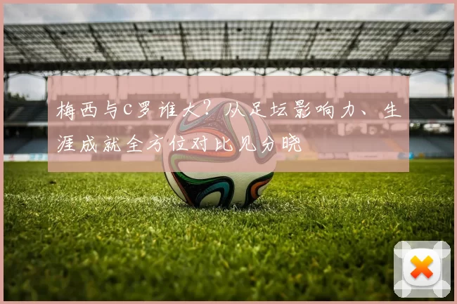 梅西与c罗谁大？从足坛影响力、生涯成就全方位对比见分晓