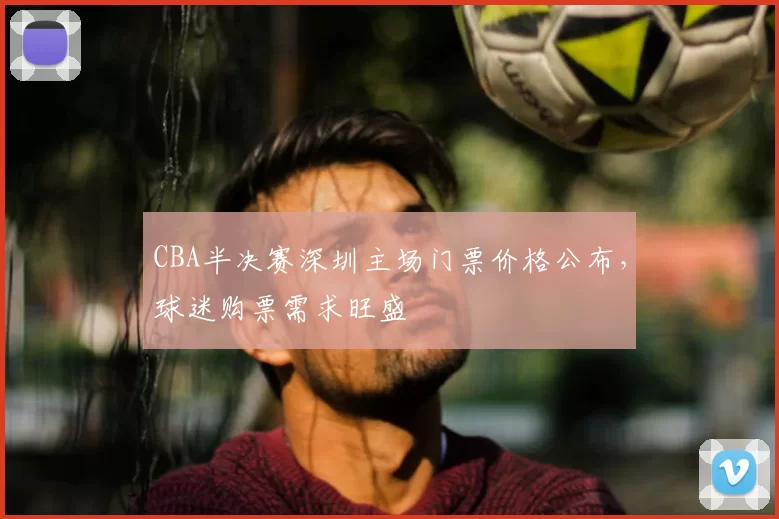 CBA半决赛深圳主场门票价格公布,球迷购票需求旺盛