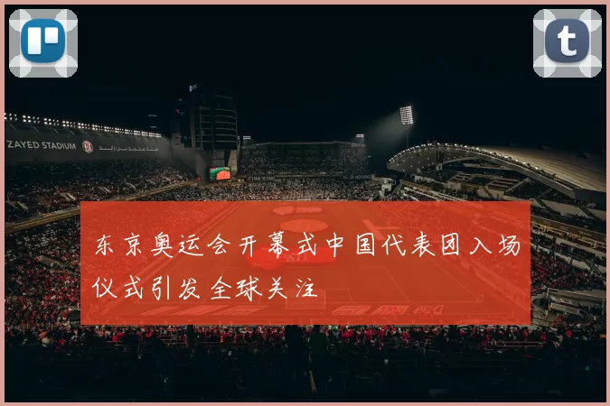 东京奥运会开幕式中国代表团入场仪式引发全球关注