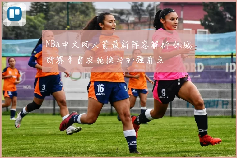 NBA中文网火箭最新阵容解析 休城新赛季首发轮换与补强看点