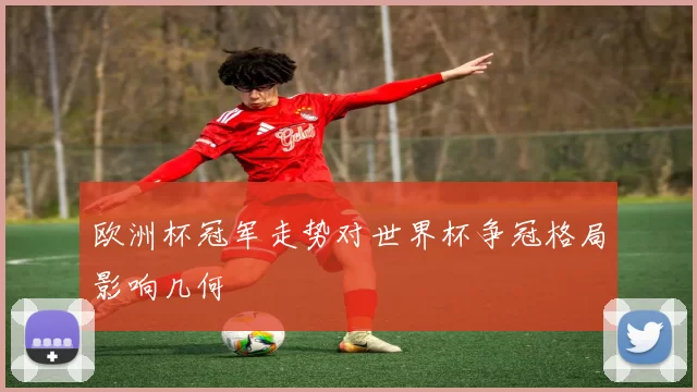 欧洲杯冠军走势对世界杯争冠格局影响几何