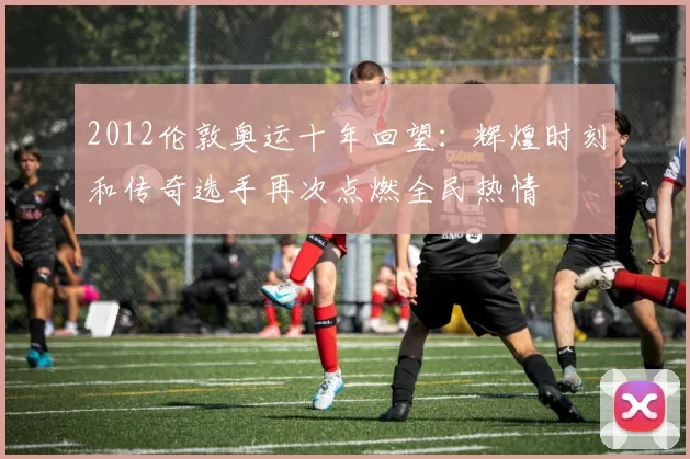 2012伦敦奥运十年回望：辉煌时刻和传奇选手再次点燃全民热情