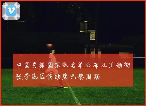 中国男排国家队名单公布江川领衔张景胤因伤缺席巴黎周期