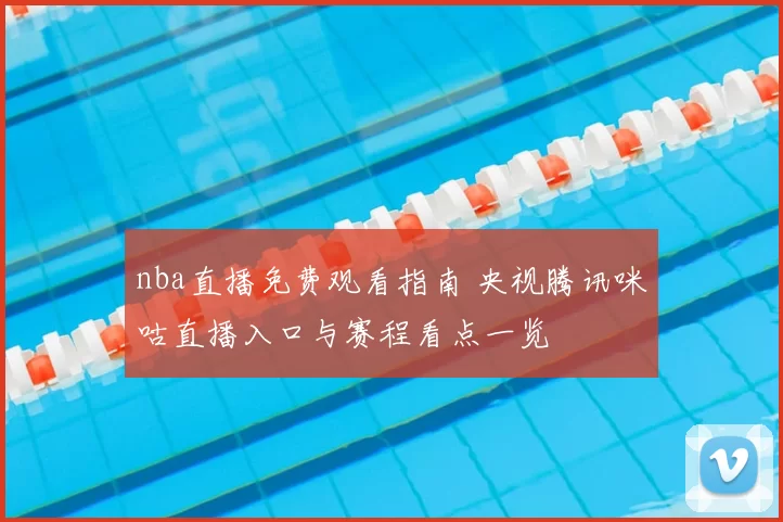 nba直播免费观看指南 央视腾讯咪咕直播入口与赛程看点一览