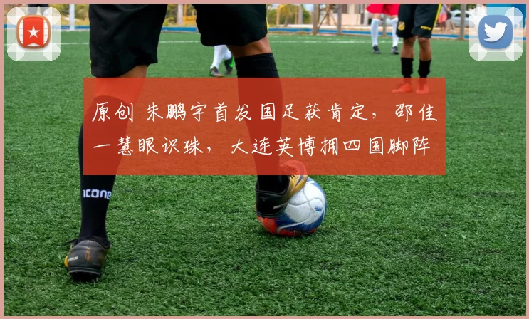 原创 朱鹏宇首发国足获肯定，邵佳一慧眼识珠，大连英博拥四国脚阵容升级战术