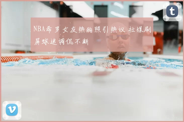 NBA希罗女友热狗照引热议 社媒刷屏球迷调侃不断