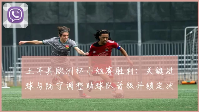 土耳其欧洲杯小组赛胜利：关键进球与防守调整助球队晋级并锁定次轮对手
