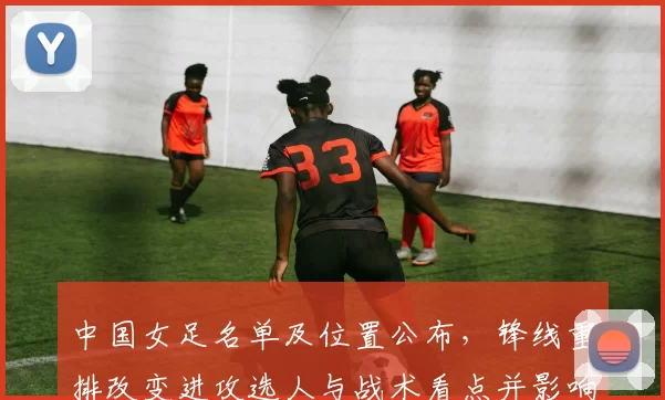 中国女足名单及位置公布,锋线重排改变进攻选人与战术看点并影响出线形势