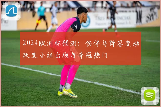 2024欧洲杯预测:伤停与阵容变动改变小组出线与夺冠热门