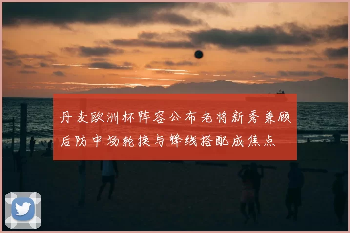 丹麦欧洲杯阵容公布老将新秀兼顾后防中场轮换与锋线搭配成焦点