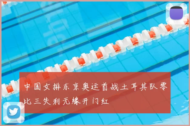 中国女排东京奥运首战土耳其队零比三失利无缘开门红