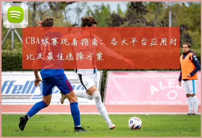 CBA球赛观看指南：各大平台应用对比及最佳选择方案
