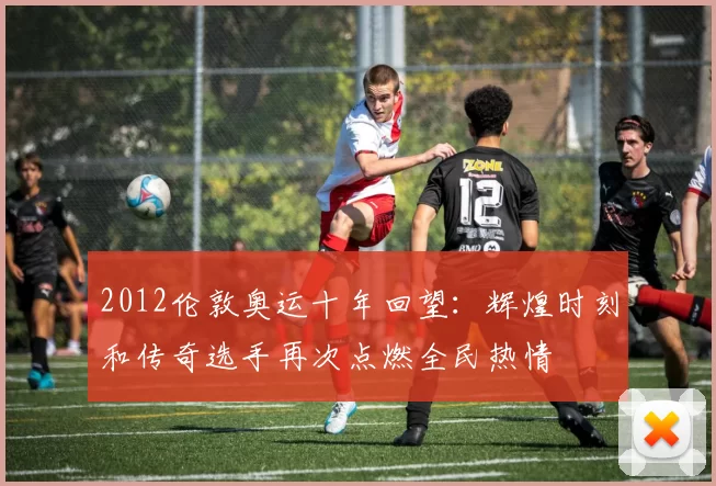 2012伦敦奥运十年回望:辉煌时刻和传奇选手再次点燃全民热情