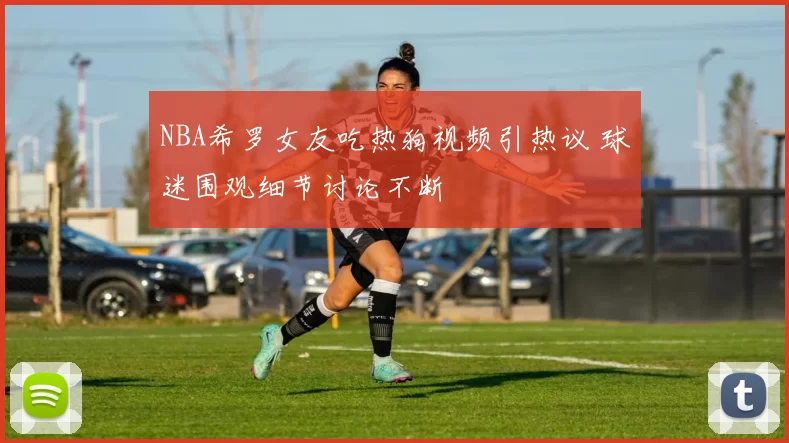 NBA希罗女友吃热狗视频引热议 球迷围观细节讨论不断