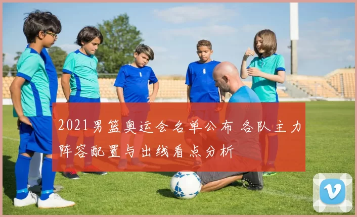 2021男篮奥运会名单公布 各队主力阵容配置与出线看点分析