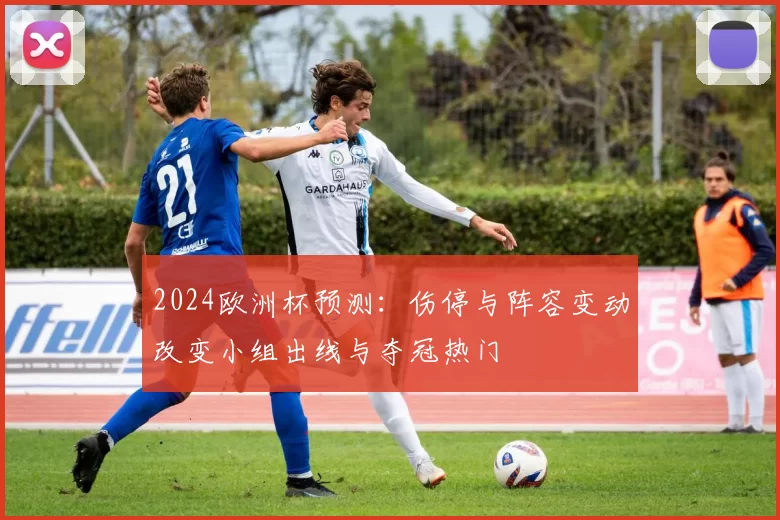 2024欧洲杯预测：伤停与阵容变动改变小组出线与夺冠热门