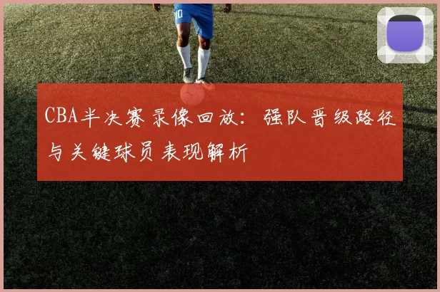 CBA半决赛录像回放：强队晋级路径与关键球员表现解析