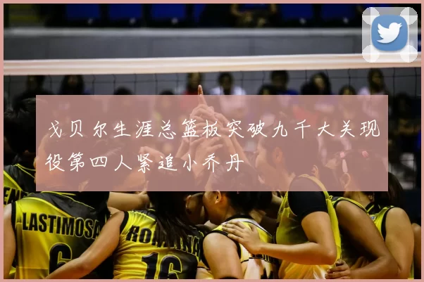 戈贝尔生涯总篮板突破九千大关现役第四人紧追小乔丹