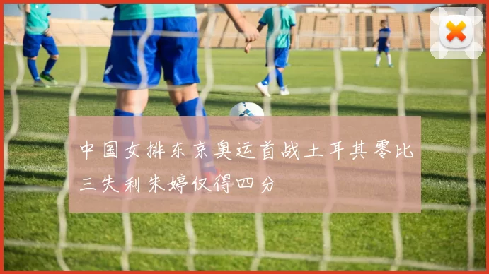 中国女排东京奥运首战土耳其零比三失利朱婷仅得四分