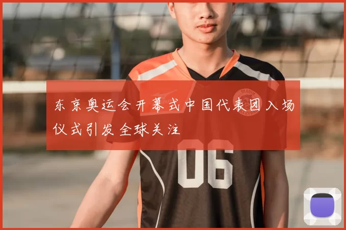 东京奥运会开幕式中国代表团入场仪式引发全球关注