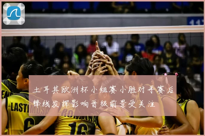 土耳其欧洲杯小组赛小胜对手赛后锋线发挥影响晋级前景受关注