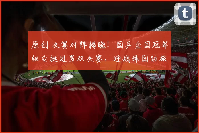 原创 决赛对阵揭晓!国乒全国冠军组合挺进男双决赛,迎战韩国劲旅冲击新年首冠