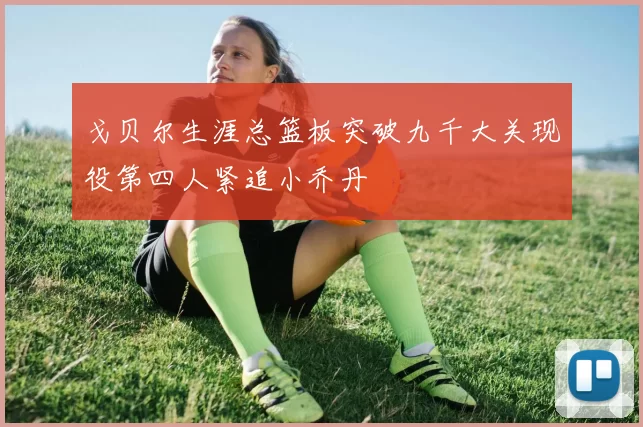 戈贝尔生涯总篮板突破九千大关现役第四人紧追小乔丹