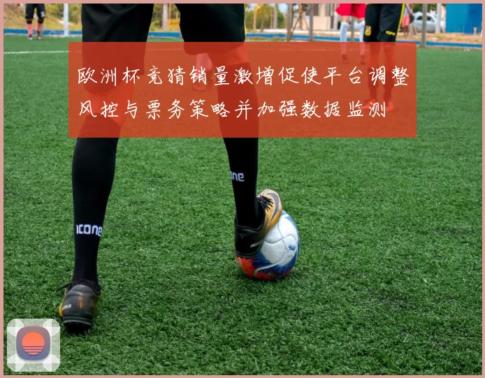 欧洲杯竞猜销量激增促使平台调整风控与票务策略并加强数据监测