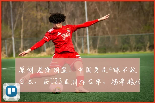 原创 差距明显!中国男足4球不敌日本,获U23亚洲杯亚军,杨希越位破门