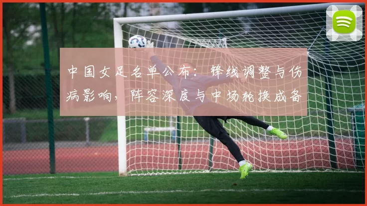 中国女足名单公布：锋线调整与伤病影响，阵容深度与中场轮换成备战关键