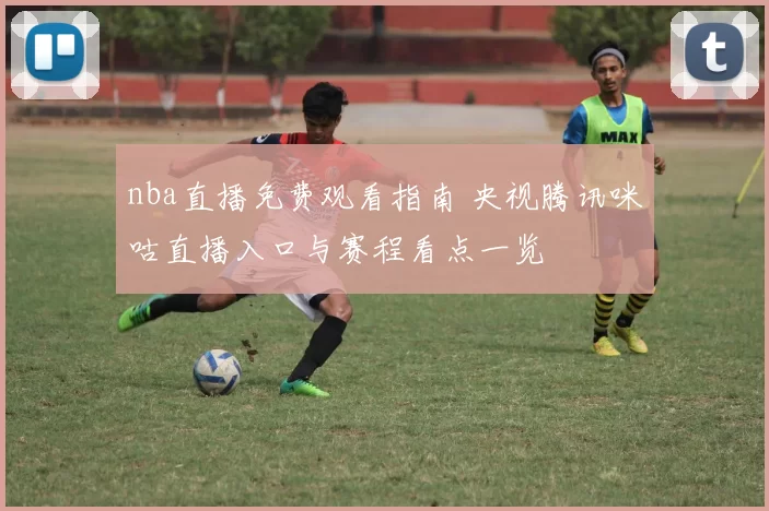 nba直播免费观看指南 央视腾讯咪咕直播入口与赛程看点一览