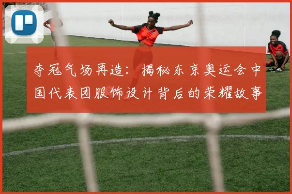 夺冠气场再造:揭秘东京奥运会中国代表团服饰设计背后的荣耀故事