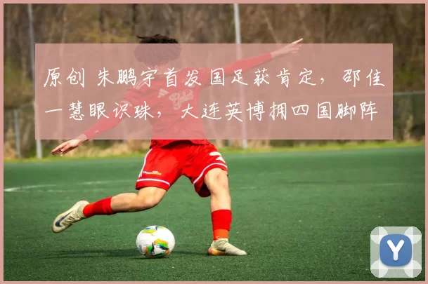 原创 朱鹏宇首发国足获肯定，邵佳一慧眼识珠，大连英博拥四国脚阵容升级战术