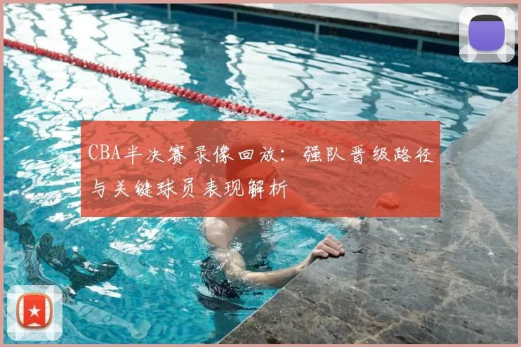 CBA半决赛录像回放：强队晋级路径与关键球员表现解析