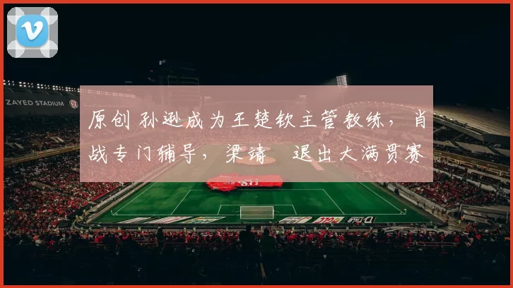 原创 孙逊成为王楚钦主管教练，肖战专门辅导，梁靖崑退出大满贯赛事