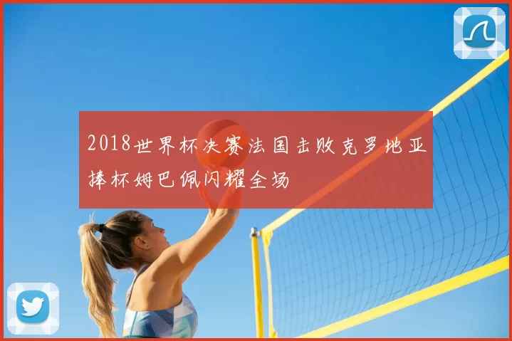 2018世界杯决赛法国击败克罗地亚捧杯姆巴佩闪耀全场