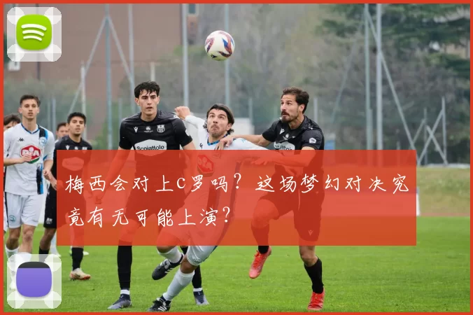 梅西会对上c罗吗？这场梦幻对决究竟有无可能上演？