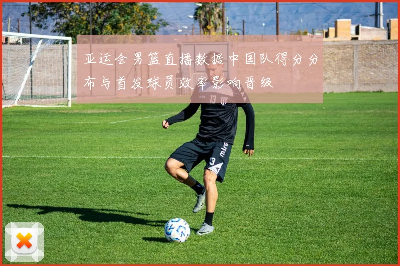 亚运会男篮直播数据中国队得分分布与首发球员效率影响晋级