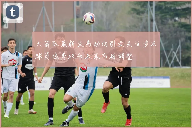 火箭队最新交易动向引发关注涉及球员选秀权和未来布局调整