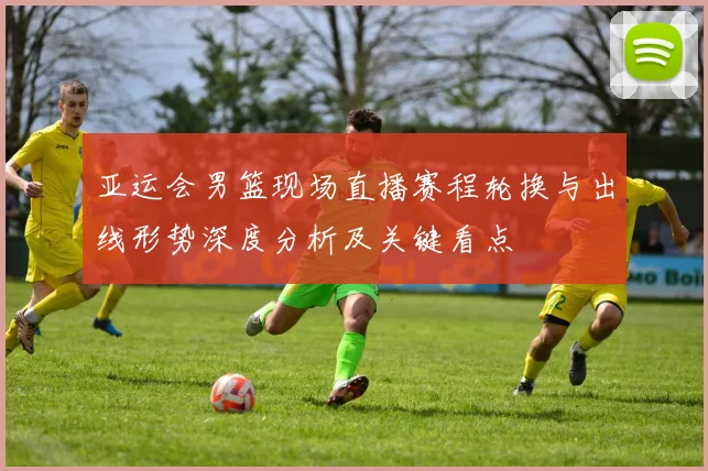 亚运会男篮现场直播赛程轮换与出线形势深度分析及关键看点